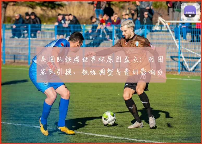 美国队缺席世界杯原因盘点：对国家队引援、教练调整与青训影响分析