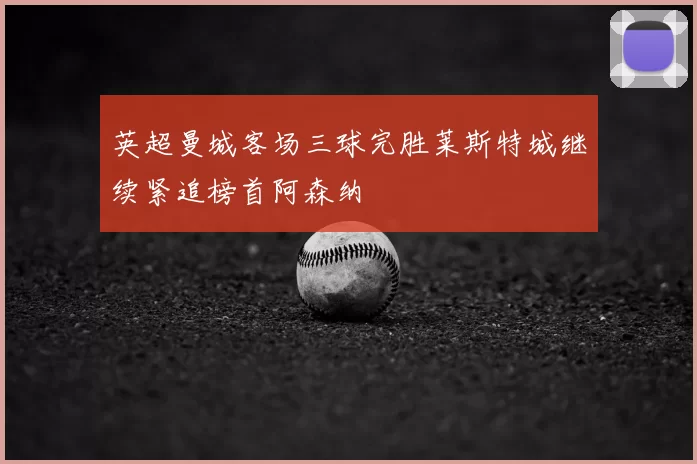 英超曼城客场三球完胜莱斯特城继续紧追榜首阿森纳