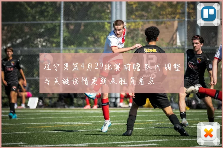 辽宁男篮4月29比赛前瞻 队内调整与关键伤情更新及胜负看点