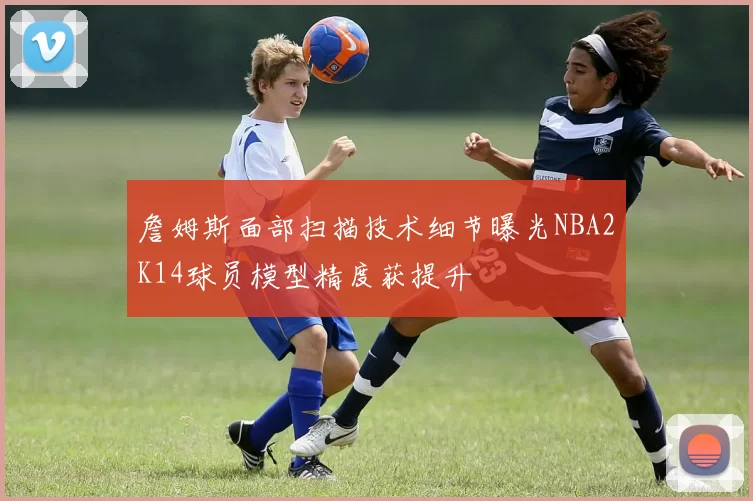 詹姆斯面部扫描技术细节曝光NBA2K14球员模型精度获提升