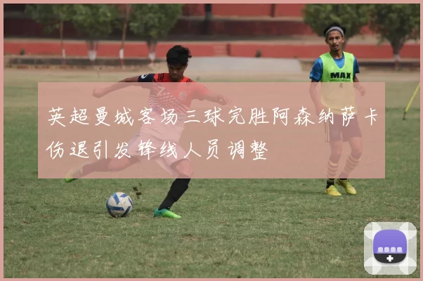 英超曼城客场三球完胜阿森纳萨卡伤退引发锋线人员调整