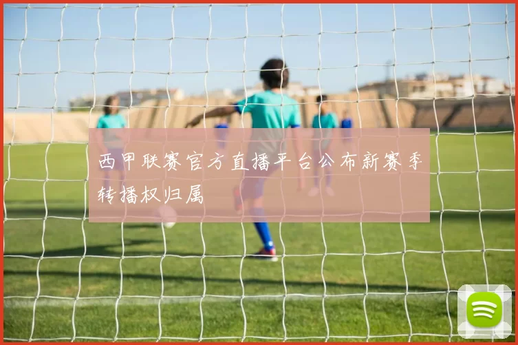 西甲联赛官方直播平台公布新赛季转播权归属