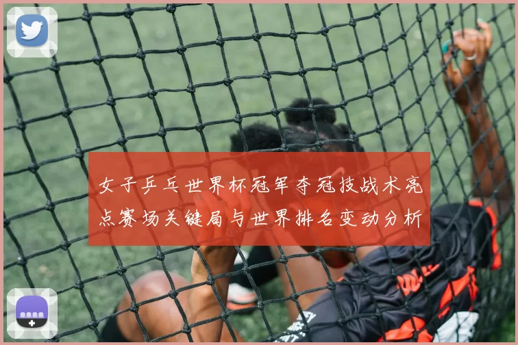 女子乒乓世界杯冠军夺冠技战术亮点赛场关键局与世界排名变动分析