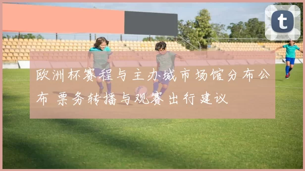 欧洲杯赛程与主办城市场馆分布公布 票务转播与观赛出行建议