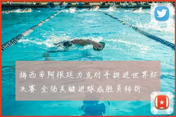 梅西率阿根廷力克对手挺进世界杯决赛 全场关键进球成胜负转折