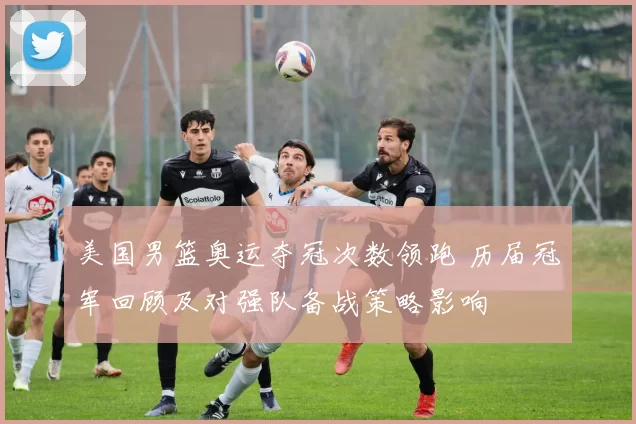 美国男篮奥运夺冠次数领跑 历届冠军回顾及对强队备战策略影响