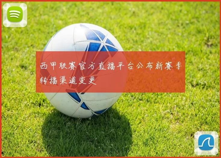 西甲联赛官方直播平台公布新赛季转播渠道变更