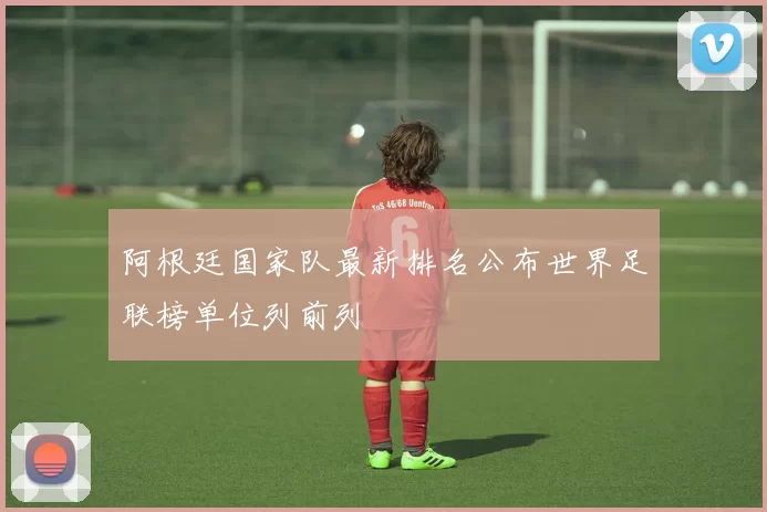 阿根廷国家队最新排名公布世界足联榜单位列前列
