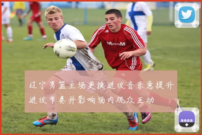 辽宁男篮主场更换进攻音乐意提升进攻节奏并影响场内观众互动