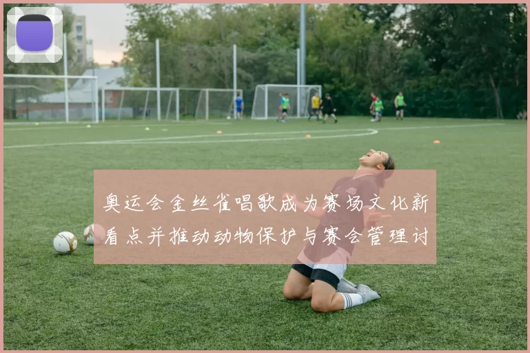 奥运会金丝雀唱歌成为赛场文化新看点并推动动物保护与赛会管理讨论