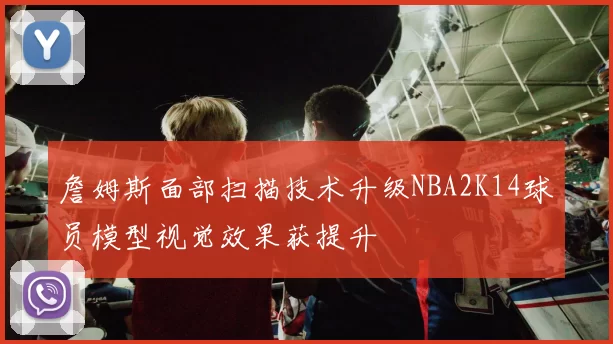 詹姆斯面部扫描技术升级NBA2K14球员模型视觉效果获提升