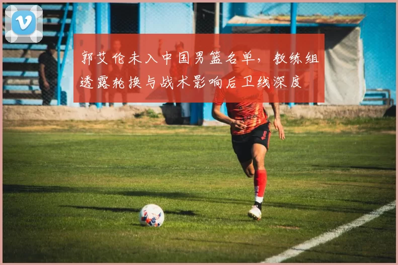 郭艾伦未入中国男篮名单，教练组透露轮换与战术影响后卫线深度