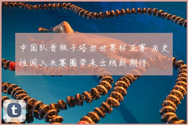 中国队晋级卡塔尔世界杯正赛 历史性闯入决赛圈带来出线新期待