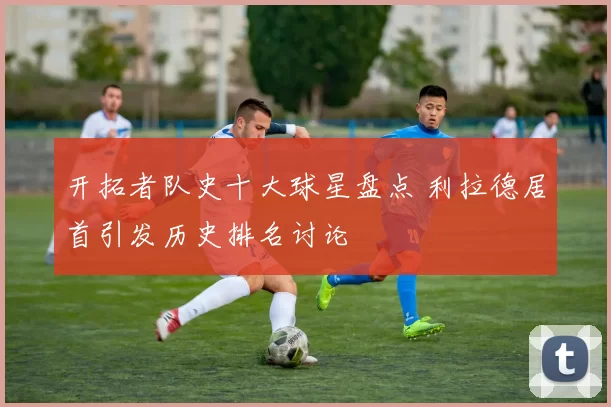 开拓者队史十大球星盘点 利拉德居首引发历史排名讨论