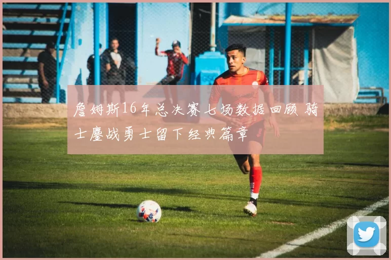 詹姆斯16年总决赛七场数据回顾 骑士鏖战勇士留下经典篇章