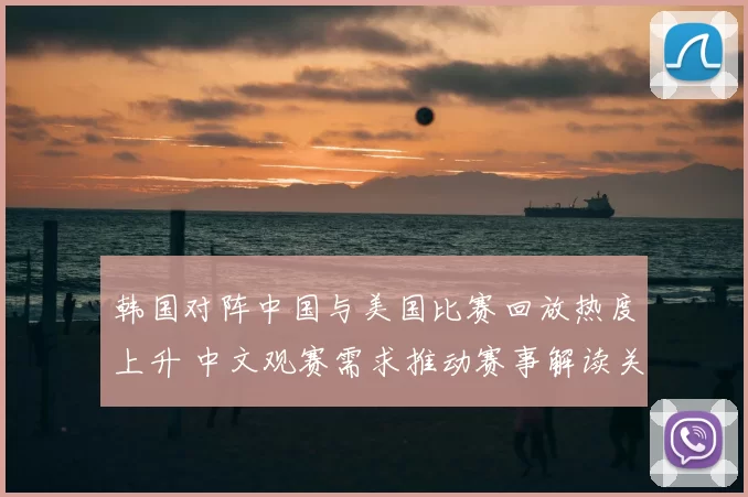韩国对阵中国与美国比赛回放热度上升 中文观赛需求推动赛事解读关注