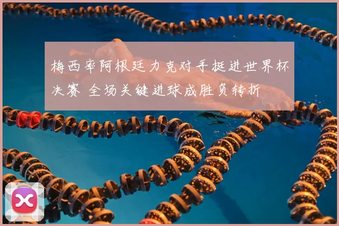 梅西率阿根廷力克对手挺进世界杯决赛 全场关键进球成胜负转折