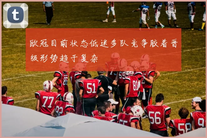 欧冠目前状态低迷多队竞争胶着晋级形势趋于复杂