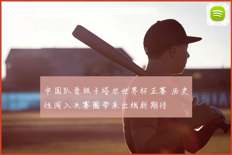 中国队晋级卡塔尔世界杯正赛 历史性闯入决赛圈带来出线新期待