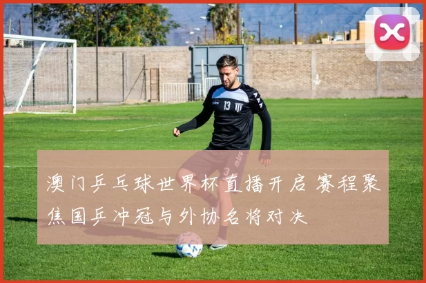 澳门乒乓球世界杯直播开启 赛程聚焦国乒冲冠与外协名将对决