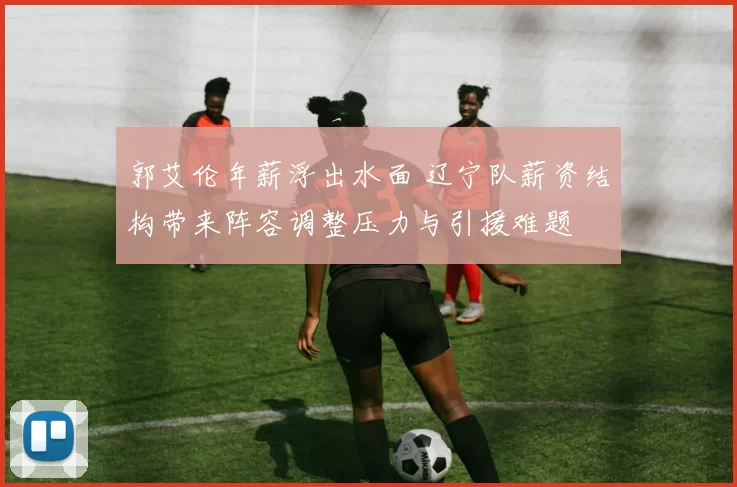 郭艾伦年薪浮出水面 辽宁队薪资结构带来阵容调整压力与引援难题