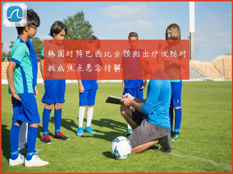 韩国对阵巴西比分预测出炉攻防对抗成焦点悬念待解