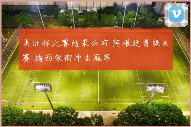 美洲杯比赛结果公布 阿根廷晋级决赛 梅西领衔冲击冠军