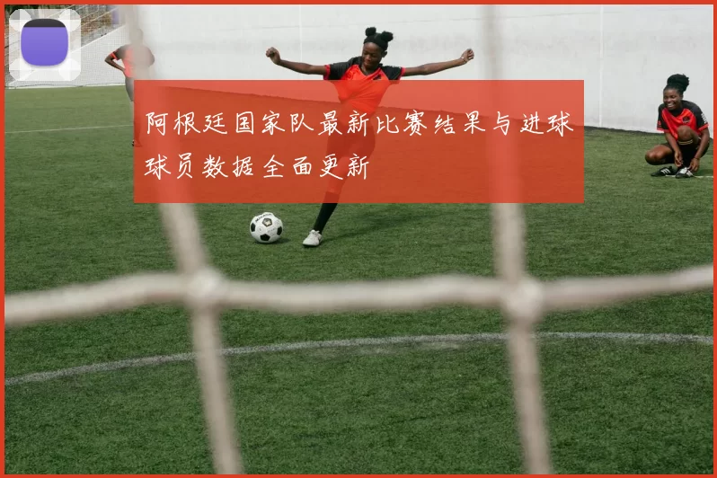 阿根廷国家队最新比赛结果与进球球员数据全面更新