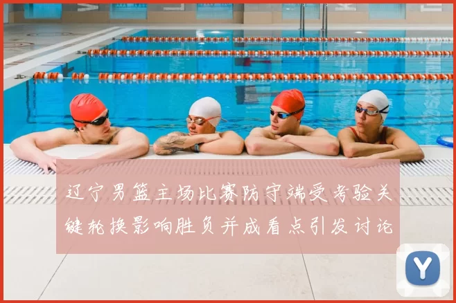 辽宁男篮主场比赛防守端受考验关键轮换影响胜负并成看点引发讨论