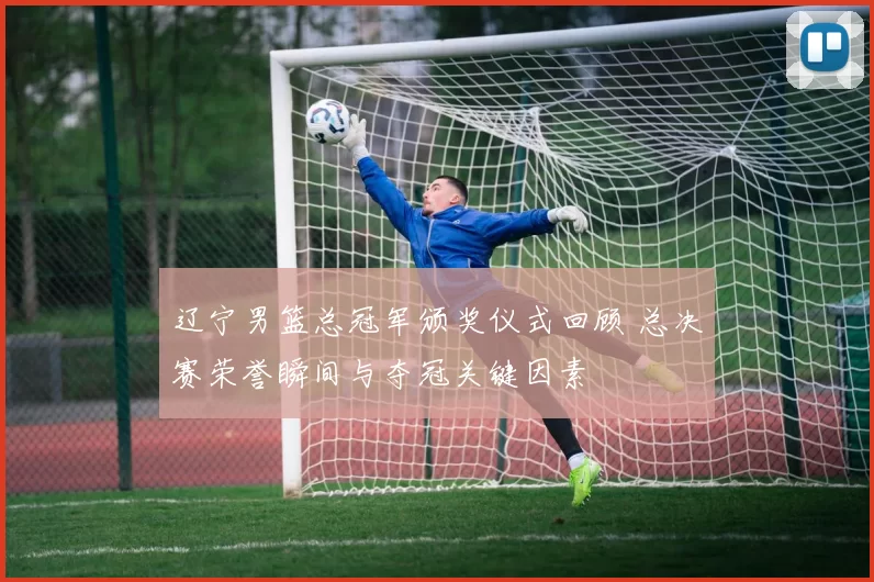 辽宁男篮总冠军颁奖仪式回顾 总决赛荣誉瞬间与夺冠关键因素