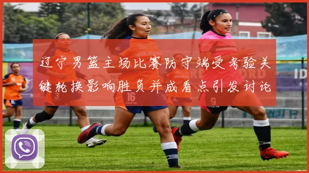 辽宁男篮主场比赛防守端受考验关键轮换影响胜负并成看点引发讨论