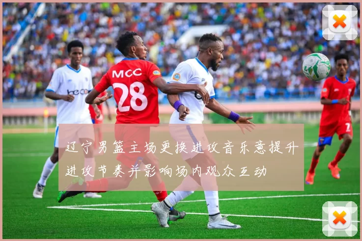 辽宁男篮主场更换进攻音乐意提升进攻节奏并影响场内观众互动