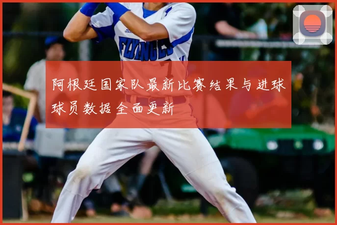 阿根廷国家队最新比赛结果与进球球员数据全面更新