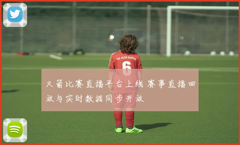 火箭比赛直播平台上线 赛事直播回放与实时数据同步开放