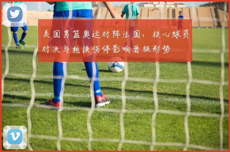 美国男篮奥运对阵法国，核心球员对决与轮换伤停影响晋级形势