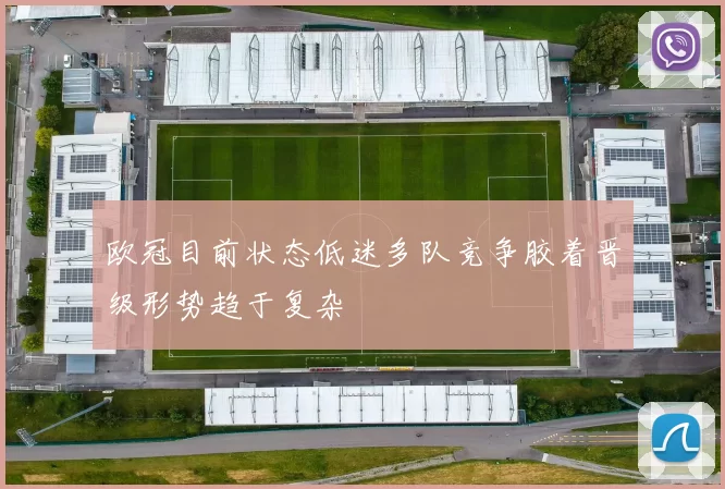 欧冠目前状态低迷多队竞争胶着晋级形势趋于复杂