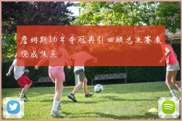 詹姆斯16年夺冠再引回顾总决赛表现成焦点