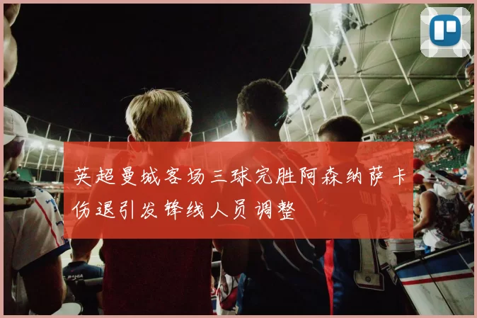 英超曼城客场三球完胜阿森纳萨卡伤退引发锋线人员调整