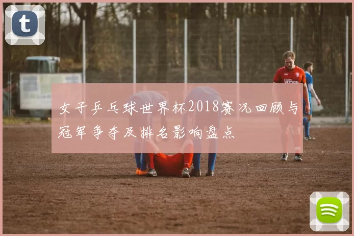 女子乒乓球世界杯2018赛况回顾与冠军争夺及排名影响盘点